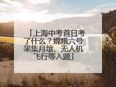 上海中考首日考了什么？嫦娥六号采集月壤、无人机飞行等入题