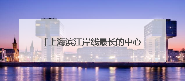 上海滨江岸线最长的中心城区向全球发出诚挚邀约