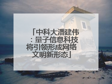 中科大潘建伟：量子信息科技将引领形成网络文明新形态