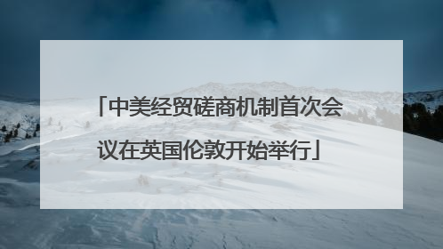中美经贸磋商机制首次会议在英国伦敦开始举行