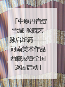 中原丹青绽雪域 豫藏艺脉启新篇——河南美术作品西藏展暨全国巡展启动