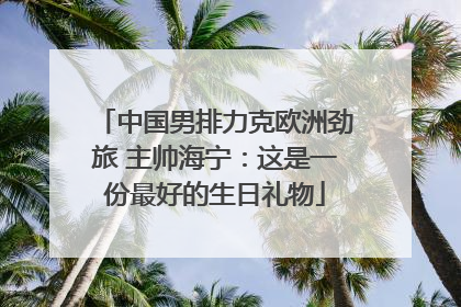 中国男排力克欧洲劲旅 主帅海宁：这是一份最好的生日礼物