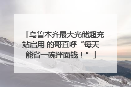 乌鲁木齐最大光储超充站启用 的哥直呼“每天能省一碗拌面钱！”
