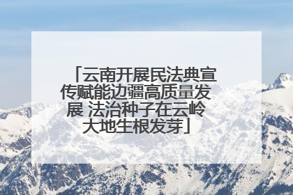 云南开展民法典宣传赋能边疆高质量发展 法治种子在云岭大地生根发芽