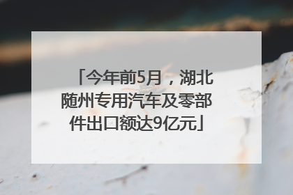 今年前5月，湖北随州专用汽车及零部件出口额达9亿元