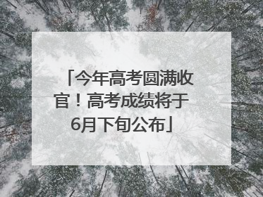 今年高考圆满收官！高考成绩将于6月下旬公布