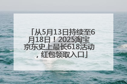从5月13日持续至6月18日！2025淘宝京东史上最长618活动，红包领取入口