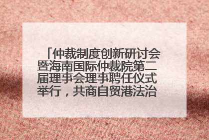 仲裁制度创新研讨会暨海南国际仲裁院第二届理事会理事聘任仪式举行，共商自贸港法治建设新路径
