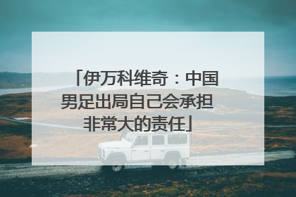 伊万科维奇：中国男足出局自己会承担非常大的责任