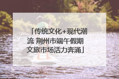 传统文化+现代潮流 荆州市端午假期文旅市场活力奔涌