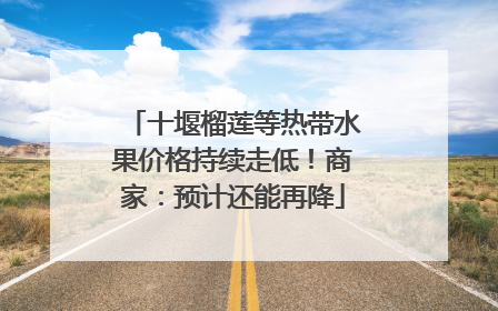 十堰榴莲等热带水果价格持续走低！商家：预计还能再降