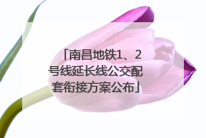 南昌地铁1、2号线延长线公交配套衔接方案公布