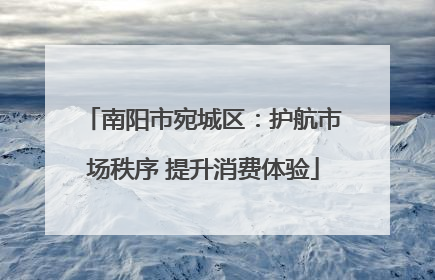 南阳市宛城区：护航市场秩序 提升消费体验