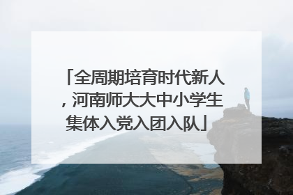 全周期培育时代新人，河南师大大中小学生集体入党入团入队