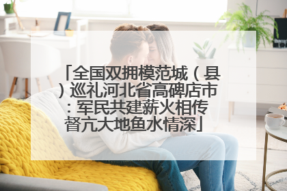 全国双拥模范城（县）巡礼河北省高碑店市：军民共建薪火相传 督亢大地鱼水情深