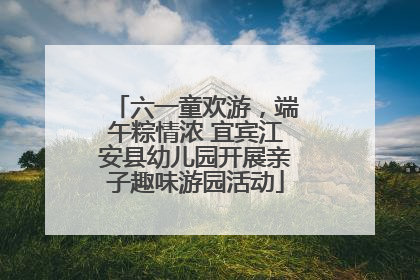六一童欢游，端午粽情浓 宜宾江安县幼儿园开展亲子趣味游园活动
