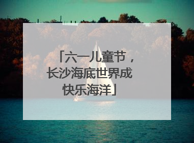 六一儿童节，长沙海底世界成快乐海洋
