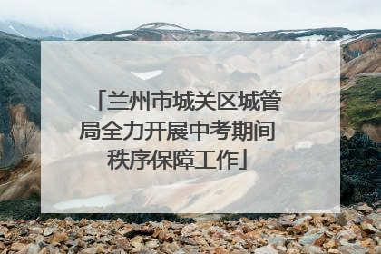 兰州市城关区城管局全力开展中考期间秩序保障工作