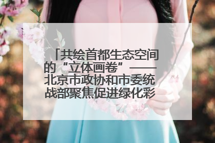 共绘首都生态空间的“立体画卷”——北京市政协和市委统战部聚焦促进绿化彩化美化生态空间建设联合协商议政