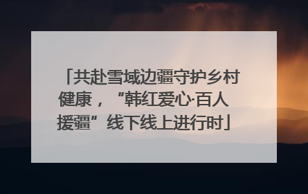 共赴雪域边疆守护乡村健康，“韩红爱心·百人援疆”线下线上进行时