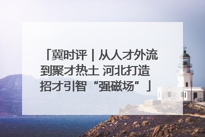 冀时评｜从人才外流到聚才热土 河北打造招才引智“强磁场”