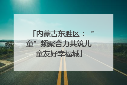 内蒙古东胜区：“童”频聚合力共筑儿童友好幸福城