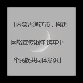 内蒙古通辽市：构建网络宣传矩阵 铸牢中华民族共同体意识