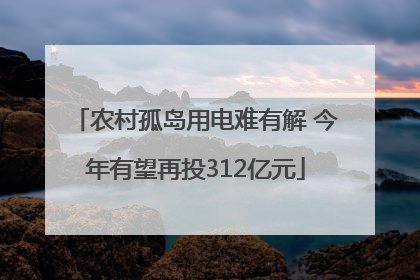 农村孤岛用电难有解 今年有望再投312亿元