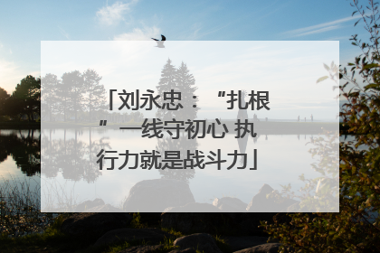 刘永忠：“扎根”一线守初心 执行力就是战斗力