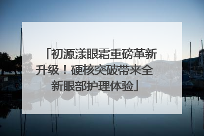 初源漾眼霜重磅革新升级！硬核突破带来全新眼部护理体验