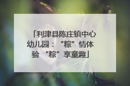 利津县陈庄镇中心幼儿园：“粽”情体验 “粽”享童趣