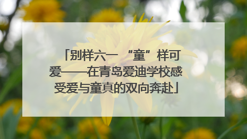 别样六一 “童”样可爱——在青岛爱迪学校感受爱与童真的双向奔赴