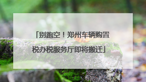 别跑空！郑州车辆购置税办税服务厅即将搬迁