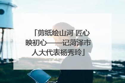 剪纸绘山河 匠心映初心——记菏泽市人大代表杨秀玲