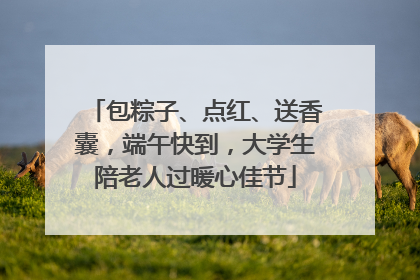 包粽子、点红、送香囊，端午快到，大学生陪老人过暖心佳节