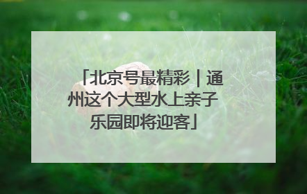 北京号最精彩｜通州这个大型水上亲子乐园即将迎客