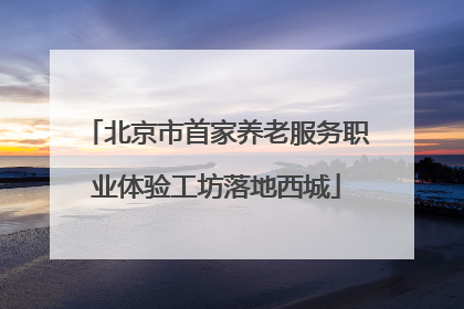 北京市首家养老服务职业体验工坊落地西城
