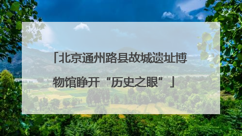 北京通州路县故城遗址博物馆睁开“历史之眼”