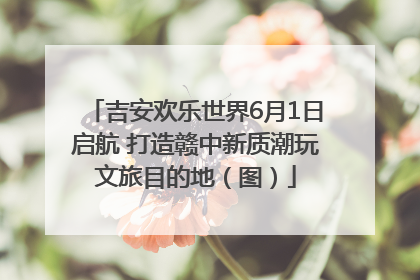 吉安欢乐世界6月1日启航 打造赣中新质潮玩文旅目的地（图）