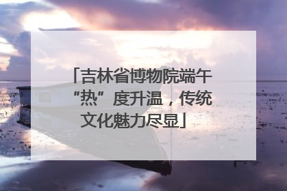 吉林省博物院端午“热”度升温，传统文化魅力尽显