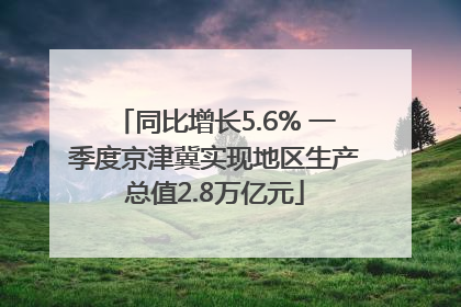 同比增长5.6% 一季度京津冀实现地区生产总值2.8万亿元