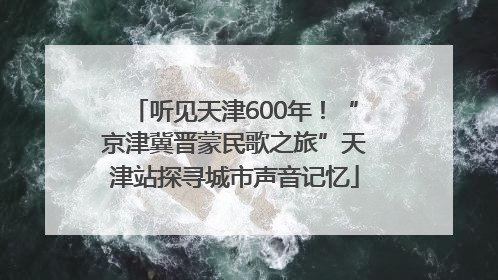 听见天津600年！“京津冀晋蒙民歌之旅”天津站探寻城市声音记忆