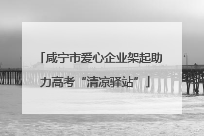 咸宁市爱心企业架起助力高考“清凉驿站”