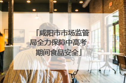 咸阳市市场监管局全力保障中高考期间食品安全