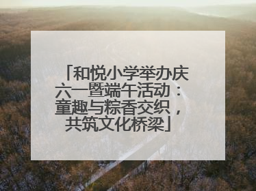 和悦小学举办庆六一暨端午活动：童趣与粽香交织，共筑文化桥梁