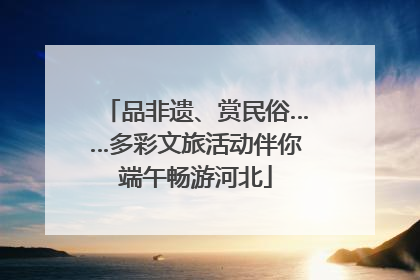 品非遗、赏民俗……多彩文旅活动伴你端午畅游河北