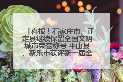 喜报！石家庄市、正定县继续保留全国文明城市荣誉称号 平山县、新乐市获评新一届全国文明城市