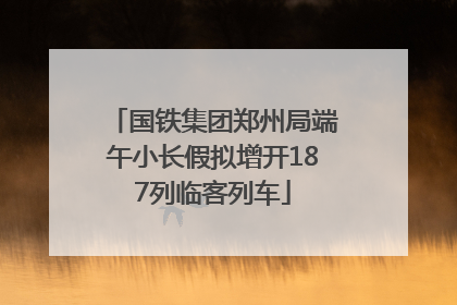 国铁集团郑州局端午小长假拟增开187列临客列车