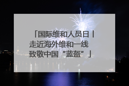 国际维和人员日丨走近海外维和一线 致敬中国“蓝盔”