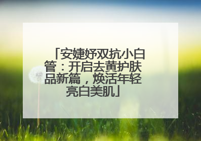 安婕妤双抗小白管：开启去黄护肤品新篇，焕活年轻亮白美肌